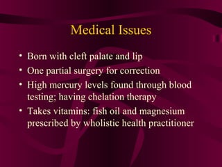 Medical Issues
• Born with cleft palate and lip
• One partial surgery for correction
• High mercury levels found through blood
  testing; having chelation therapy
• Takes vitamins: fish oil and magnesium
  prescribed by wholistic health practitioner
 