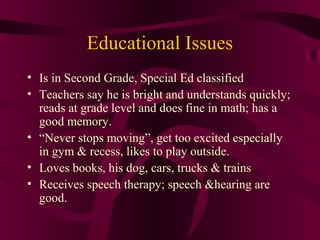 Educational Issues
• Is in Second Grade, Special Ed classified
• Teachers say he is bright and understands quickly;
  reads at grade level and does fine in math; has a
  good memory.
• “Never stops moving”, get too excited especially
  in gym & recess, likes to play outside.
• Loves books, his dog, cars, trucks & trains
• Receives speech therapy; speech &hearing are
  good.
 
