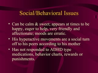 Social/Behavioral Issues
• Can be calm & sweet; appears at times to be
  happy, eager to help, very friendly and
  affectionate; moods are erratic.
• His hyperactive movements are a social turn
  off to his peers according to his mother
• Has not responded to ADHD type
  medications, behavior charts, rewards or
  punishments.
 