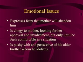 Emotional Issues
• Expresses fears that mother will abandon
  him
• Is clingy to mother, looking for her
  approval and involvement, but only until he
  feels comfortable in a situation
• Is pushy with and possessive of his older
  brother whom he idolizes.
 