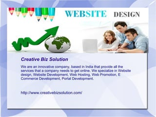 Creative Biz Solution
We are an innovative company, based in India that provide all the
services that a company needs to get online. We specialize in Website
design, Website Development, Web Hosting, Web Promotion, E
Commerce Development, Portal Development.
http://www.creativebizsolution.com/
 