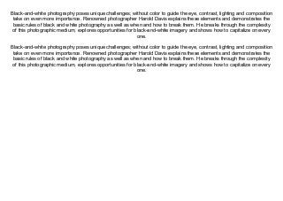 Black-and-white photography poses unique challenges; without color to guide the eye, contrast, lighting and composition
take on even more importance. Renowned photographer Harold Davis explains these elements and demonstrates the
basic rules of black and white photography as well as when and how to break them. He breaks through the complexity
of this photographic medium, explores opportunities for black-and-white imagery and shows how to capitalize on every
one.
Black-and-white photography poses unique challenges; without color to guide the eye, contrast, lighting and composition
take on even more importance. Renowned photographer Harold Davis explains these elements and demonstrates the
basic rules of black and white photography as well as when and how to break them. He breaks through the complexity
of this photographic medium, explores opportunities for black-and-white imagery and shows how to capitalize on every
one.
 