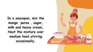 In a saucepan, mix the
mango puree , sugar,
milk and heavy cream.
Heat the mixture over
medium heat,stirring
occasionally.
