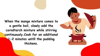 When the mango mixture comes to
a gentle boil, slowly add the
corndtarch mixture while stirring
continuously.Cook for an additional
1-2 minutes untill the pudding
thickens.