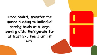 Once cooled, transfer the
mango pudding to individual
serving bowls or a large
serving dish. Refrigerate for
at least 2-3 hours until it
sets.