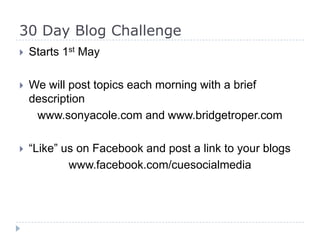 30 Day Blog Challenge
 Starts 1st May
 We will post topics each morning with a brief
description
www.sonyacole.com and www.bridgetroper.com
 “Like” us on Facebook and post a link to your blogs
www.facebook.com/cuesocialmedia
 