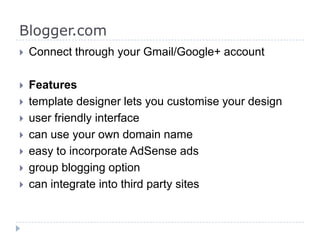Blogger.com
 Connect through your Gmail/Google+ account
 Features
 template designer lets you customise your design
 user friendly interface
 can use your own domain name
 easy to incorporate AdSense ads
 group blogging option
 can integrate into third party sites
 