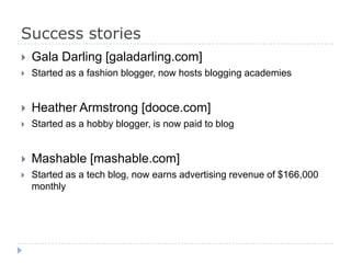 Success stories
 Gala Darling [galadarling.com]
 Started as a fashion blogger, now hosts blogging academies
 Heather Armstrong [dooce.com]
 Started as a hobby blogger, is now paid to blog
 Mashable [mashable.com]
 Started as a tech blog, now earns advertising revenue of $166,000
monthly
 