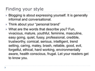 Finding your style
 Blogging is about expressing yourself. It is generally
informal and conversational.
 Think about your “personal brand”
 What are the words that describe you? Fun,
vivacious, mature, youthful, feminine, masculine,
easy going, quiet, fussy, professional, credible,
trustworthy, comical, serious, intelligent, trend
setting, caring, matey, brash, reliable, good, evil,
forgetful, ethical, hard working, environmentally
aware, health conscious, frugal. Let your readers get
to know you.
 