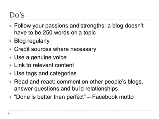 Do’s
 Follow your passions and strengths: a blog doesn’t
have to be 250 words on a topic
 Blog regularly
 Credit sources where necessary
 Use a genuine voice
 Link to relevant content
 Use tags and categories
 Read and react: comment on other people’s blogs,
answer questions and build relationships
 “Done is better than perfect” – Facebook motto
 