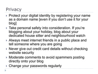 Privacy
 Protect your digital identity by registering your name
as a domain name [even if you don’t use it for your
blog]
 Take personal safety into consideration. If you’re
blogging about your holiday, blog about your
dedicated house sitter and neighbourhood watch
 Always meet internet friends in a public place and
tell someone where you are going
 Never give out credit card details without checking
website security
 Moderate comments to avoid spammers posting
directly onto your blog
 Change your passwords regularly
 