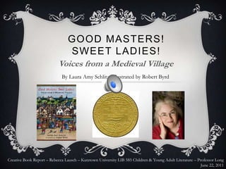 GOOD MASTERS!
                                 SWEET LADIES!
                           Voices from a Medieval Village
                             By Laura Amy Schlitz, Illustrated by Robert Byrd




Creative Book Report – Rebecca Lausch – Kutztown University LIB 585 Children & Young Adult Literature – Professor Long
                                                                                                          June 22, 2011
 