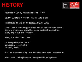 HISTORY
Founded in USA by Bausch and Lomb – 1937
Sold to Luxottica Group in 1999 for $640 billion
Introduced for the United States Army Air Corps
Lieut. John Macready approached Bausch and Lomb and asked
them to create sunglasses that would protect his eyes from
every angle, but also look cool
Thus, literally – “ray” “ban”
Include prescription lenses
Universally recognisable
Instantly iconic
Product placement – Top Gun, Risky Business, various celebrities
World’s best selling brand of sun & prescription eyewear
 