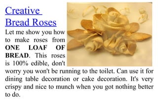 Creative
Bread Roses
Let me show you how
to make roses from
ONE LOAF OF
BREAD. This roses
is 100% edible, don't
worry you won't be running to the toilet. Can use it for
dining table decoration or cake decoration. It's very
crispy and nice to munch when you got nothing better
to do.
 