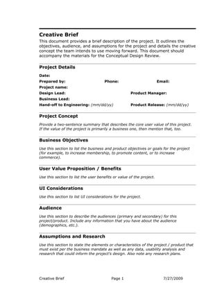 Creative Brief
This document provides a brief description of the project. It outlines the
objectives, audience, and assumptions for the project and details the creative
concept the team intends to use moving forward. This document should
accompany the materials for the Conceptual Design Review.

Project Details
Date:
Prepared by:                         Phone:                           Email:
Project name:
Design Lead:                                        Product Manager:
Business Lead:
Hand-off to Engineering: (mm/dd/yy)                 Product Release: (mm/dd/yy)


Project Concept
Provide a two-sentence summary that describes the core user value of this project.
If the value of the project is primarily a business one, then mention that, too.


Business Objectives
Use this section to list the business and product objectives or goals for the project
(for example, to increase membership, to promote content, or to increase
commerce).


User Value Proposition / Benefits
Use this section to list the user benefits or value of the project.


UI Considerations
Use this section to list UI considerations for the project.


Audience
Use this section to describe the audiences (primary and secondary) for this
project/product. Include any information that you have about the audience
(demographics, etc.).


Assumptions and Research
Use this section to state the elements or characteristics of the project / product that
must exist per the business mandate as well as any data, usability analysis and
research that could inform the project’s design. Also note any research plans.




Creative Brief                           Page 1                          7/27/2009
 