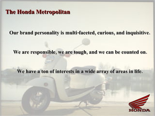The Honda Metropolitan  Our brand personality is multi-faceted, curious, and inquisitive.  We are responsible, we are tough, and we can be counted on. We have a ton of interests in a wide array of areas in life. 