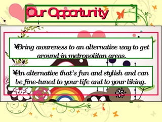 Our Opportunity Bring awareness to an alternative way to get around in metropolitan areas. An alternative thats fun and stylish and can  be fine-tuned to your life and to your liking.  