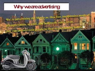 Why we are advertising Were advertising the Metro as, thee fun, inexpensive mode of  transportation, so cool, and lustrously retro, even,  one ride mesmerizes people to theyre purchasing knees. 