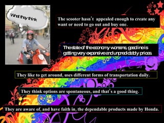 What they think They like to get around, uses different forms of transportation daily. The scooter hasnt  appealed enough to create any want or need to go out and buy one. The state of the economy worsens, gasoline is getting very expensive and unpredictably prices. They are aware of, and have faith in, the dependable products made by Honda.  They think options are spontaneous, and thats a good thing.  