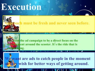 Execution t Approach must be fresh and never seen before. We want are ads to catch people in the moment as they wish for better ways of getting around. We want the ad campaign to be a direct focus on the environment around the scooter. Its the ride that is exhilarating. 