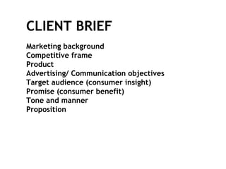 Marketing background Competitive frame  Product Advertising/ Communication objectives Target audience (consumer insight) Promise (consumer benefit) Tone and manner Proposition  CLIENT BRIEF 