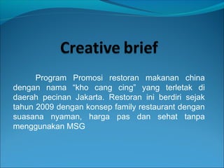 Program Promosi restoran makanan china
dengan nama “kho cang cing” yang terletak di
daerah pecinan Jakarta. Restoran ini berdiri sejak
tahun 2009 dengan konsep family restaurant dengan
suasana nyaman, harga pas dan sehat tanpa
menggunakan MSG
 