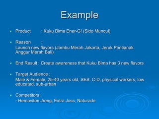 Example Product : Kuku Bima Ener-G! (Sido Muncul) Reason :  Launch new flavors (Jambu Merah Jakarta, Jeruk Pontianak, Anggur Merah Bali) End Result : Create awareness that Kuku Bima has 3 new flavors Target Audience :  Male & Female, 25-40 years old, SES: C-D, physical workers, low educated, sub-urban Competitors: - Hemaviton Jreng, Extra Joss, Naturade 