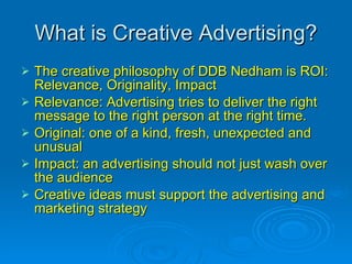 What is Creative Advertising? The creative philosophy of DDB Nedham is ROI: Relevance, Originality, Impact Relevance: Advertising tries to deliver the right message to the right person at the right time. Original: one of a kind, fresh, unexpected and unusual Impact: an advertising should not just wash over the audience  Creative ideas must support the advertising and marketing strategy 