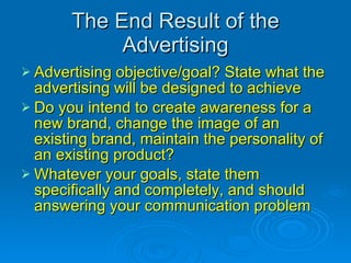 The End Result of the Advertising Advertising objective/goal? State what the advertising will be designed to achieve Do you intend to create awareness for a new brand, change the image of an existing brand, maintain the personality of an existing product? Whatever your goals, state them specifically and completely, and should answering your communication problem 