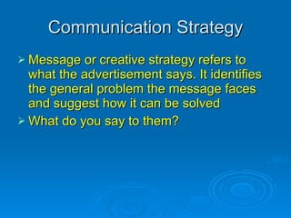 Communication Strategy Message or creative strategy refers to what the advertisement says. It identifies the general problem the message faces and suggest how it can be solved What do you say to them? 