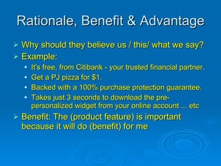 Rationale, Benefit & Advantage Why should they believe us / this/ what we say? Example:  It's free, from Citibank - your trusted financial partner.  Get a PJ pizza for $1.  Backed with a 100% purchase protection guarantee.  Takes just 3 seconds to download the pre-personalized widget from your online account ... etc Benefit: The (product feature) is important because it will do (benefit) for me 