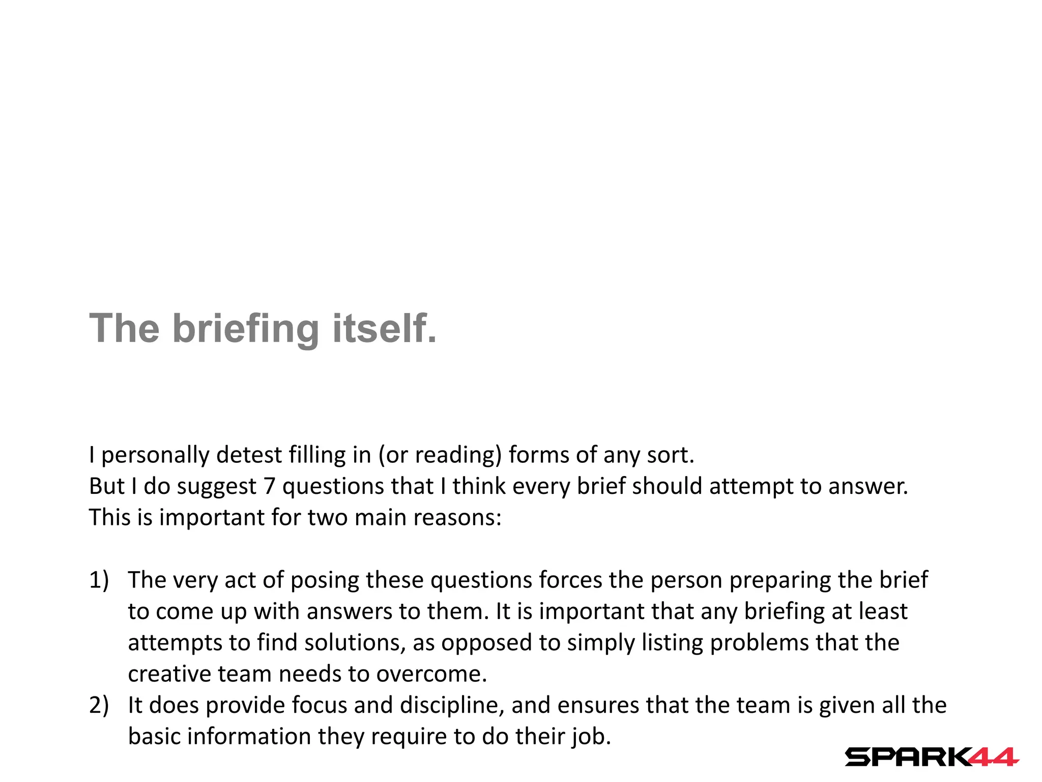 The briefing itself.

I personally detest filling in (or reading) forms of any sort.
But I do suggest 7 questions that I think every brief should attempt to answer.
This is important for two main reasons:

1) The very act of posing these questions forces the person preparing the brief
   to come up with answers to them. It is important that any briefing at least
   attempts to find solutions, as opposed to simply listing problems that the
   creative team needs to overcome.
2) It does provide focus and discipline, and ensures that the team is given all the
   basic information they require to do their job.
 