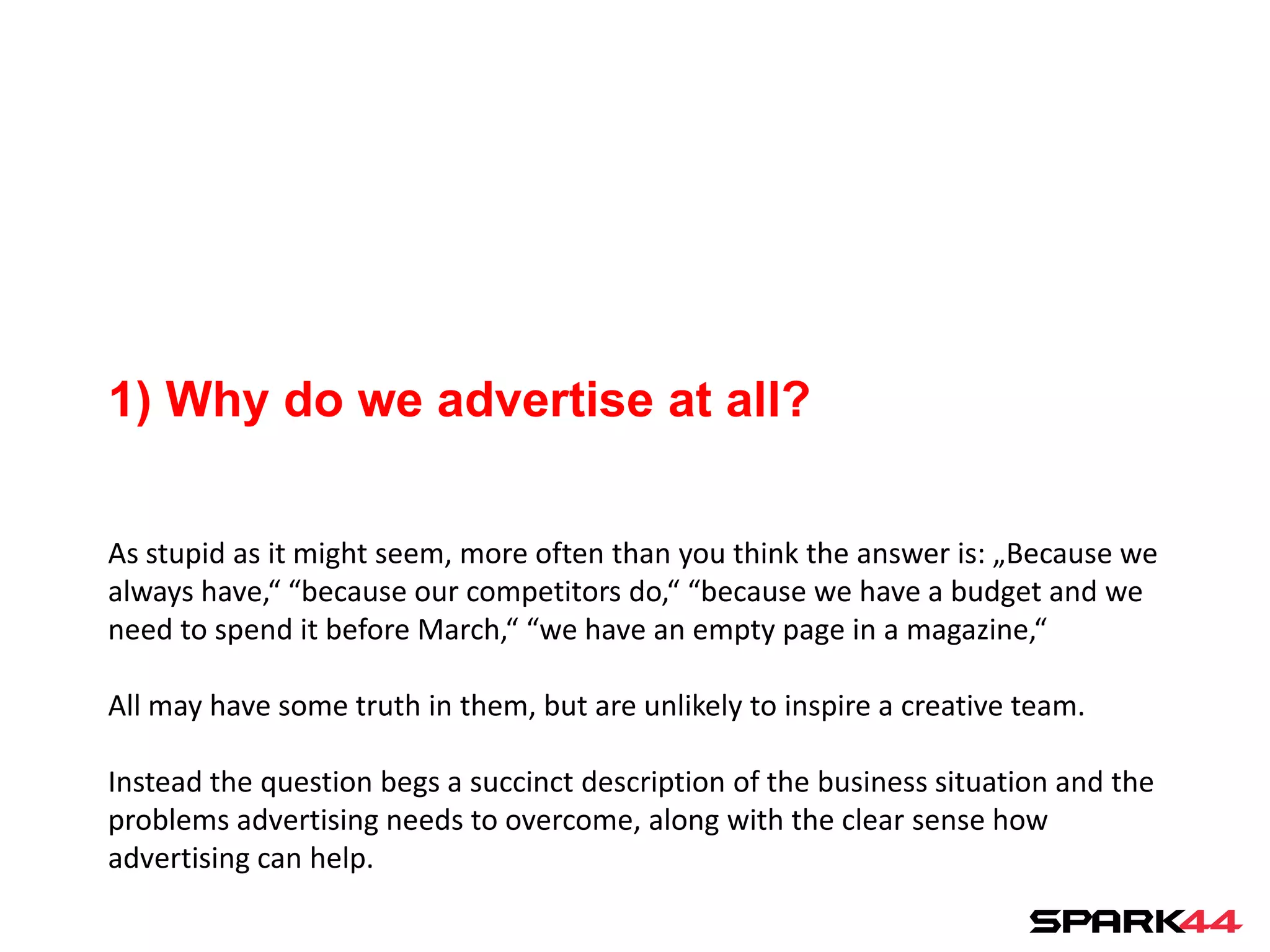 1) Why do we advertise at all?

As stupid as it might seem, more often than you think the answer is: „Because we
always have,“ “because our competitors do,“ “because we have a budget and we
need to spend it before March,“ “we have an empty page in a magazine,“

All may have some truth in them, but are unlikely to inspire a creative team.

Instead the question begs a succinct description of the business situation and the
problems advertising needs to overcome, along with the clear sense how
advertising can help.
 