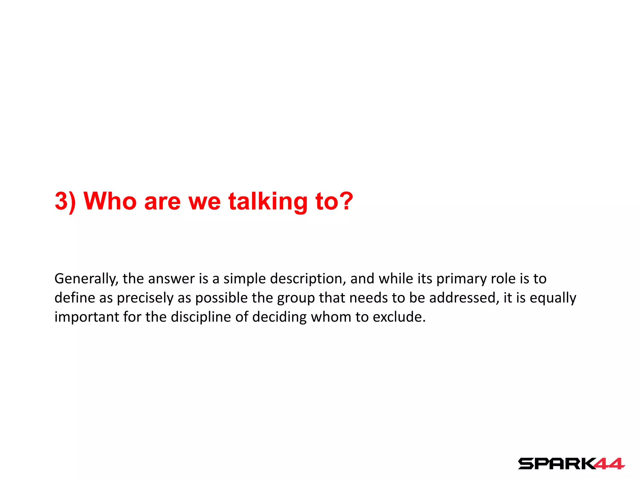 3) Who are we talking to?

Generally, the answer is a simple description, and while its primary role is to
define as precisely as possible the group that needs to be addressed, it is equally
important for the discipline of deciding whom to exclude.
 