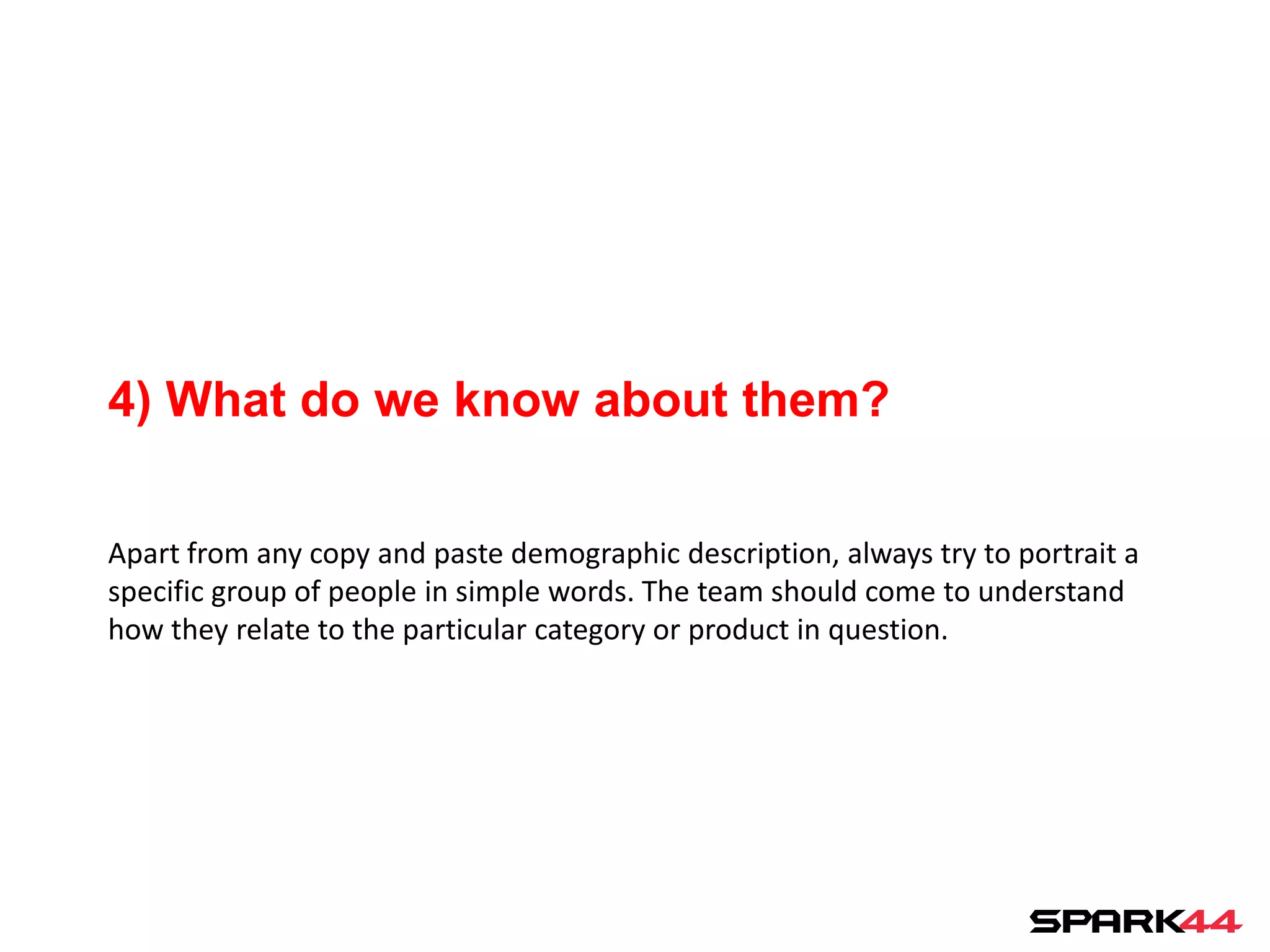 4) What do we know about them?

Apart from any copy and paste demographic description, always try to portrait a
specific group of people in simple words. The team should come to understand
how they relate to the particular category or product in question.
 