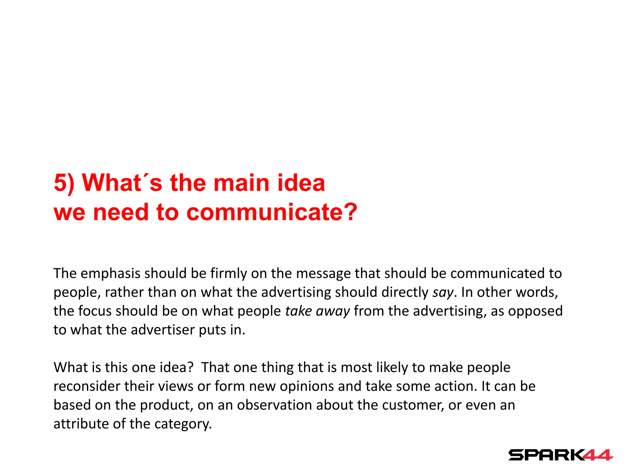 5) What´s the main idea
we need to communicate?

The emphasis should be firmly on the message that should be communicated to
people, rather than on what the advertising should directly say. In other words,
the focus should be on what people take away from the advertising, as opposed
to what the advertiser puts in.

What is this one idea? That one thing that is most likely to make people
reconsider their views or form new opinions and take some action. It can be
based on the product, on an observation about the customer, or even an
attribute of the category.
 