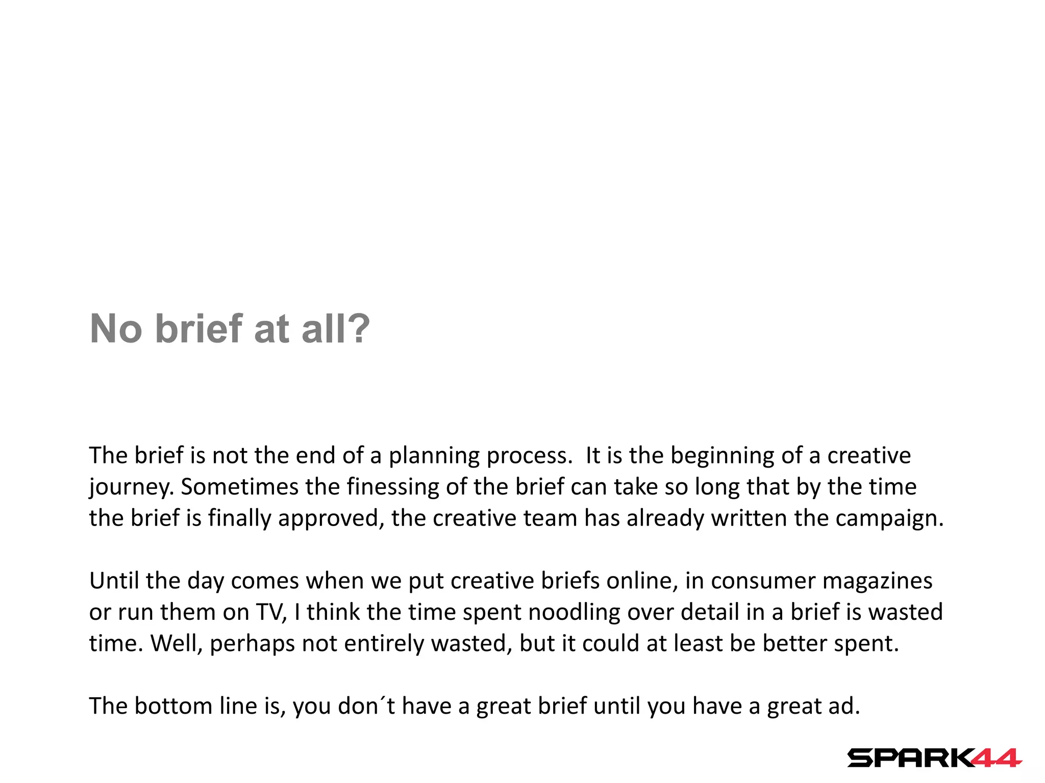 No brief at all?

The brief is not the end of a planning process. It is the beginning of a creative
journey. Sometimes the finessing of the brief can take so long that by the time
the brief is finally approved, the creative team has already written the campaign.

Until the day comes when we put creative briefs online, in consumer magazines
or run them on TV, I think the time spent noodling over detail in a brief is wasted
time. Well, perhaps not entirely wasted, but it could at least be better spent.

The bottom line is, you don´t have a great brief until you have a great ad.
 
