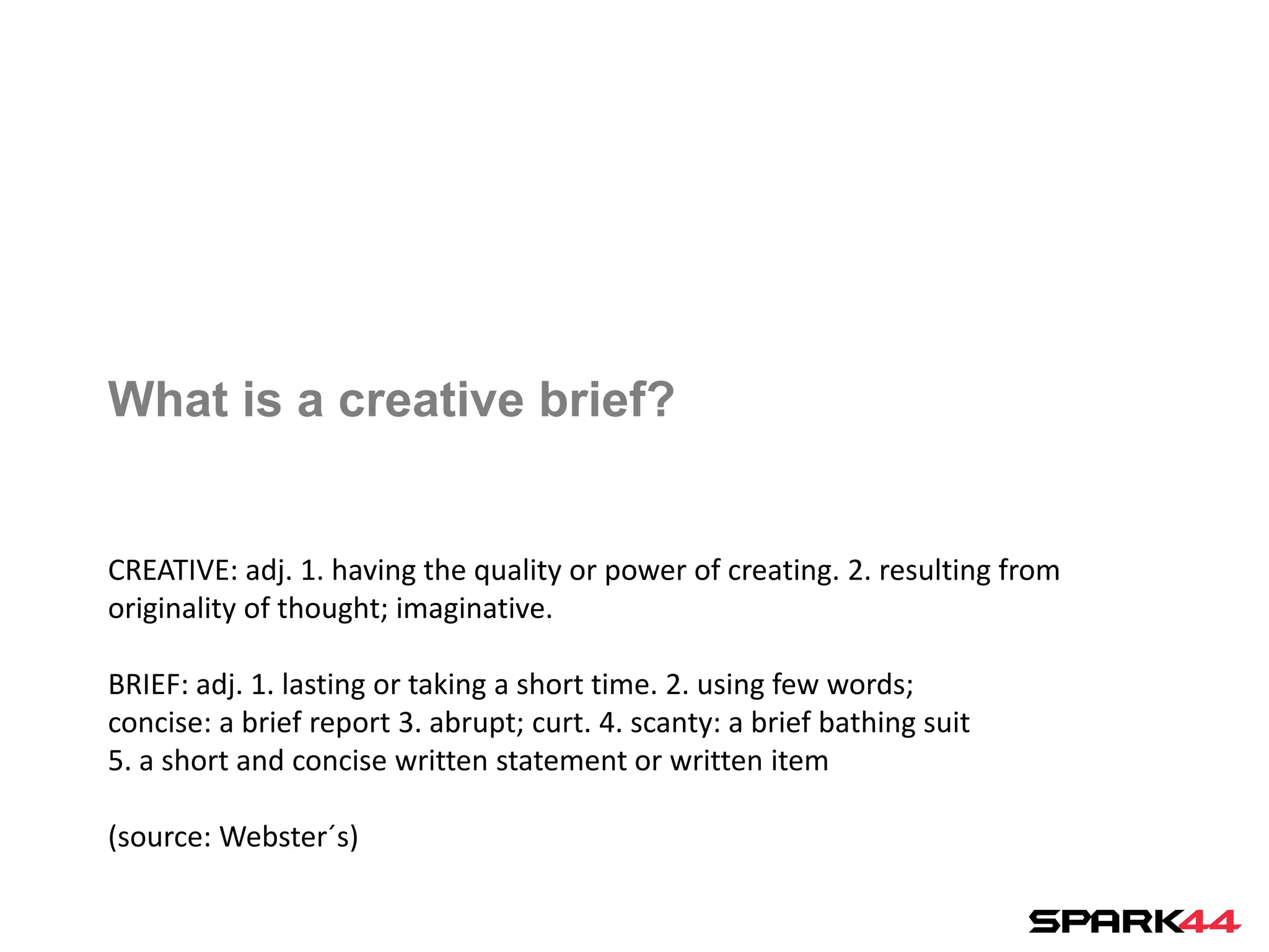 What is a creative brief?


CREATIVE: adj. 1. having the quality or power of creating. 2. resulting from
originality of thought; imaginative.

BRIEF: adj. 1. lasting or taking a short time. 2. using few words;
concise: a brief report 3. abrupt; curt. 4. scanty: a brief bathing suit
5. a short and concise written statement or written item

(source: Webster´s)
 