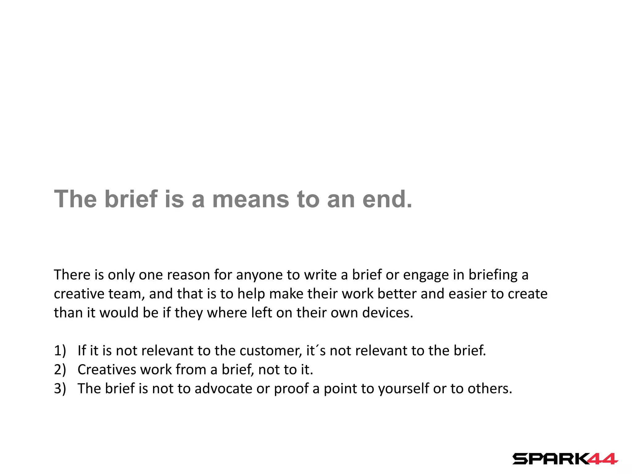 The brief is a means to an end.

There is only one reason for anyone to write a brief or engage in briefing a
creative team, and that is to help make their work better and easier to create
than it would be if they where left on their own devices.

1) If it is not relevant to the customer, it´s not relevant to the brief.
2) Creatives work from a brief, not to it.
3) The brief is not to advocate or proof a point to yourself or to others.
 