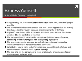 
Express Yourself
A Social Media Campaign for Logitech


 Gadgets today are reminiscent of the stone tablet from 2001, slabs that people
  worship
 The problem that I see is that they all look alike. This is Apple’s fault for making
  the slab-design the industry standard since incepting the first iPhone
 Logitech’s new line of tablet accessories are meant to accentuate the devices
  whether it be for aesthetics or function
 The message that this social media campaign will deliver is one of making
  something or somewhere your own through self-expression
 The accessories can be seen as a form of self-expression and to develop
  intrinsic ownership of devices that are so ubiquitous
 What better way to claim and differentiate one monolithic slab of silicon and
  semiconductors from the next? Express Yourself!
 The goal is to get the consumers to share photographs of their products and
  stories with us and each other
 