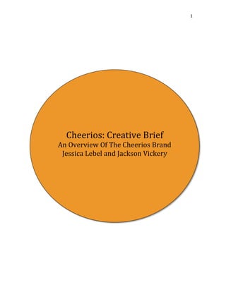 1 
Cheerios: 
Creative 
Brief 
An 
Overview 
Of 
The 
Cheerios 
Brand 
Jessica 
Lebel 
and 
Jackson 
Vickery 
 