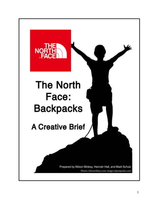 1 
The North 
Face: 
Backpacks 
A Creative Brief 
Prepared by Allison Mcleay, Hannah Hall, and Madi Schulz 
Photos: (thenorthface.com; images.clipartpanda.com) 
 