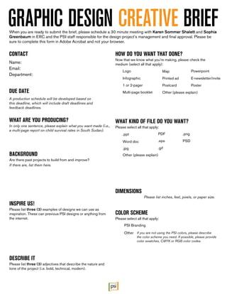 DIMENSIONS
Please list inches, feet, pixels, or paper size.
GRAPHIC DESIGN CREATIVE BRIEF
CONTACT
Name:
Email:
Department:
DUE DATE
A production schedule will be developed based on
this deadline, which will include draft deadlines and
feedback deadlines.
WHAT ARE YOU PRODUCING?
In only one sentence, please explain what you want made (i.e.,
a multi-page report on child survival rates in South Sudan).
BACKGROUND
Are there past projects to build from and improve?
If there are, list them here.
HOW DO YOU WANT THAT DONE?
Now that we know what you’re making, please check the
medium (select all that apply):
WHAT KIND OF FILE DO YOU WANT?
Please select all that apply:
COLOR SCHEME
Please select all that apply:
INSPIRE US!
Please list three (3) examples of designs we can use as
inspiration. These can previous PSI designs or anything from
the internet.
DESCRIBE IT
Please list three (3) adjectives that describe the nature and
tone of the project (i.e. bold, technical, modern).
When you are ready to submit the brief, please schedule a 30 minute meeting with Karen Sommer Shalett and Sophia
Greenbaum in ERC and the PSI staff responsible for the design project’s management and final approval. Please be
sure to complete this form in Adobe Acrobat and not your browser.
Logo Powerpoint
Multi-page booklet
Word doc
Postcard
.eps
Infographic
Map
E-newsletter/invite
.jpg
PSD
Poster
.gif
.png
1 or 2-pager
.ppt
PSI Branding
If you are not using the PSI colors, please describe
the color scheme you need. If possible, please provide
color swatches, CMYK or RGB color codes.
Printed ad
PDF
Other
Other (please explain)
Other (please explain)
 