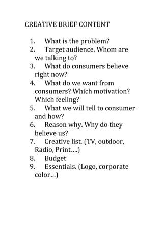CREATIVE	
  BRIEF	
  CONTENT	
  
	
  
     1. What	
  is	
  the	
  problem?	
  
     2. Target	
  audience.	
  Whom	
  are	
  
       we	
  talking	
  to?	
  
     3. What	
  do	
  consumers	
  believe	
  
       right	
  now?	
  
     4. What	
  do	
  we	
  want	
  from	
  
       consumers?	
  Which	
  motivation?	
  
       Which	
  feeling?	
  
     5. What	
  we	
  will	
  tell	
  to	
  consumer	
  
       and	
  how?	
  
     6. Reason	
  why.	
  Why	
  do	
  they	
  
       believe	
  us?	
  
     7. Creative	
  list.	
  (TV,	
  outdoor,	
  
       Radio,	
  Print….)	
  
     8. Budget	
  
     9. Essentials.	
  (Logo,	
  corporate	
  
       color…)	
  
	
  
	
  
 