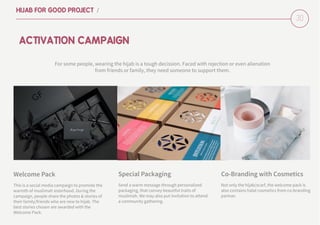 30
HIJAB FOR GOOD PROJECT /
For some people, wearing the hijab is a tough decission. Faced with rejection or even alienation
from friends or family, they need someone to support them.
Send a warm message through personalized
packaging, that convey beautiful traits of
muslimah. We may also put invitation to attend
a community gathering.
ACTIVATION CAMPAIGN
Special Packaging
Not only the hijab/scarf, the welcome pack is
also contains halal cosmetics from co-branding
partner.
Co-Branding with Cosmetics
This is a social media campaign to promote the
warmth of muslimah sisterhood. During the
campaign, people share the photos & stories of
their family/friends who are new to hijab. The
best stories chosen are awarded with the
Welcome Pack.
Welcome Pack
 