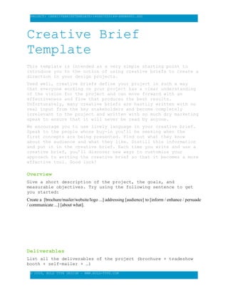 PROJECT: CREATIVEBRIEFTEMPLATE-140807055149-PHPAPP01.DOC
Creative Brief
Template
This template is intended as a very simple starting point to
introduce you to the notion of using creative briefs to create a
direction in your design projects.
Used well, creative briefs define your project in such a way
that everyone working on your project has a clear understanding
of the vision for the project and can move forward with an
effectiveness and flow that produces the best results.
Unfortunately, many creative briefs are hastily written with no
real input from the key stakeholders and become completely
irrelevant to the project and written with so much dry marketing
speak to ensure that it will never be read by anyone.
We encourage you to use lively language in your creative brief.
Speak to the people whose buy-in you’ll be seeking when the
first concepts are being presented. Find out what they know
about the audience and what they like. Distill this information
and put it in the creative brief. Each time you write and use a
creative brief, you’ll discover new ways to customize your
approach to writing the creative brief so that it becomes a more
effective tool. Good luck!
Overview
Give a short description of the project, the goals, and
measurable objectives. Try using the following sentence to get
you started:
Create a [brochure/mailer/website/logo ...] addressing [audience] to [inform / enhance / persuade
/ communicate ...] [about what].
Deliverables
List all the deliverables of the project (brochure + tradeshow
booth + self-mailer + …)
© 2009, BOLD TYPE DESIGN – WWW.BOLD-TYPE.COM
 