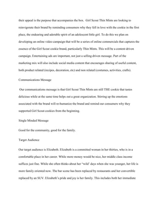 their appeal is the purpose that accompanies the box. Girl Scout Thin Mints are looking to

reinvigorate their brand by reminding consumers why they fell in love with the cookie in the first

place, the endearing and adorable spirit of an adolescent little girl. To do this we plan on

developing an online video campaign that will be a series of online commercials that captures the

essence of the Girl Scout cookie brand, particularly Thin Mints. This will be a content driven

campaign. Entertaining ads are important, not just a selling driven message. Part of the

marketing mix will also include social media content that encourages sharing of useful content,

both product related (recipes, decoration, etc) and non related (costumes, activities, crafts).


Communications Message


Our communications message is that Girl Scout Thin Mints are still THE cookie that tastes

delicious while at the same time helps out a great organization. Stirring up the emotions

associated with the brand will re-humanize the brand and remind our consumers why they

supported Girl Scout cookies from the beginning.


Single Minded Message


Good for the community, good for the family.


Target Audience


Our target audience is Elizabeth. Elizabeth is a committed woman in her thirties, who is in a

comfortable place in her career. While more money would be nice, her middle class income

suffices just fine. While she often thinks about her “wild’ days when she was younger, her life is

more family oriented now. The bar scene has been replaced by restaurants and her convertible

replaced by an SUV. Elizabeth’s pride and joy is her family. This includes both her immediate
 