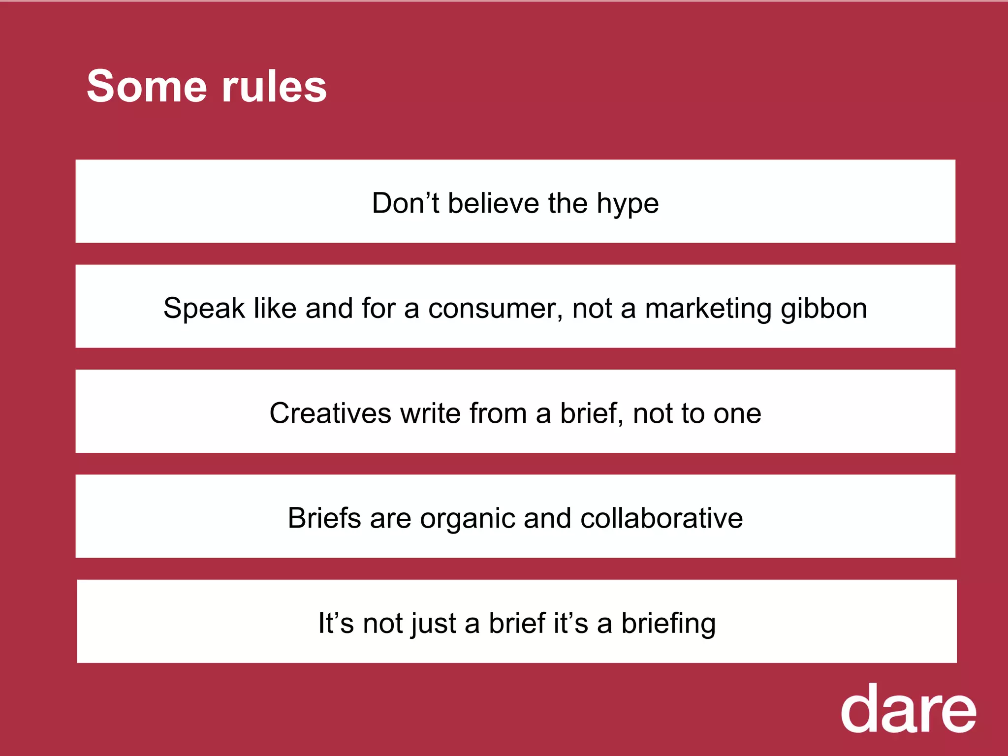Some rules Speak like and for a consumer, not a marketing gibbon Creatives write from a brief, not to one Briefs are organic and collaborative It’s not just a brief it’s a briefing Don’t believe the hype 