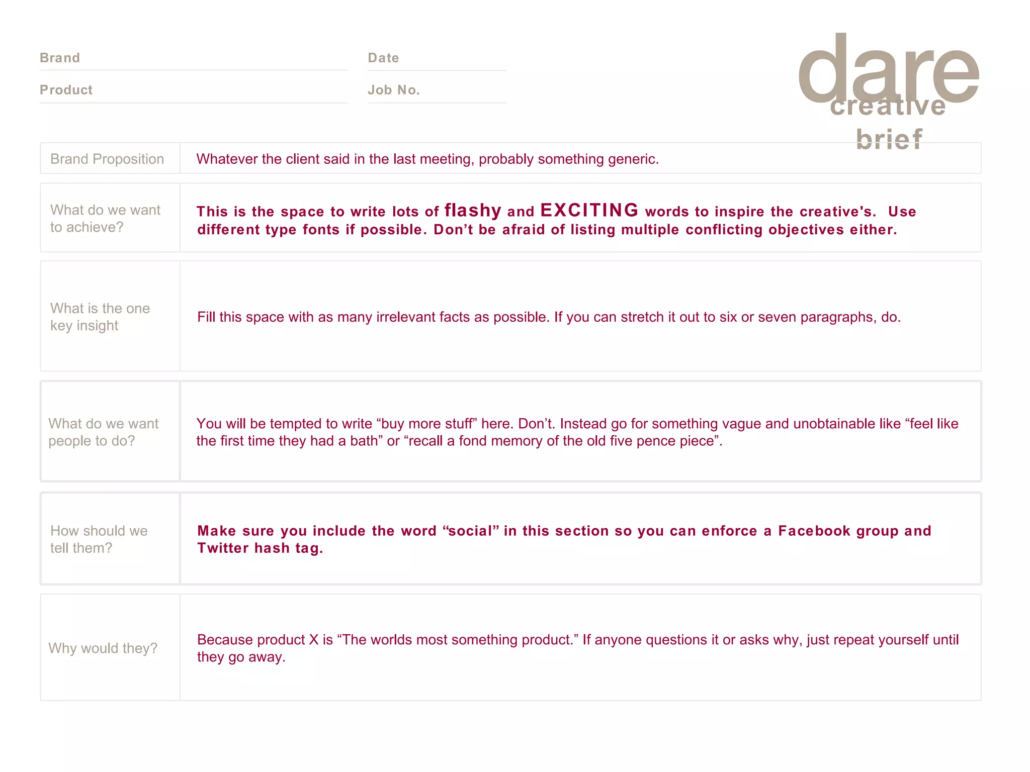 Brand Proposition Whatever the client said in the last meeting, probably something generic. What do we want to achieve? This is the space to write lots of  flashy  and  EXCITING  words to inspire the creative's.  Use different type fonts if possible. Don’t be afraid of listing multiple conflicting objectives either. What is the one key insight Fill this space with as many irrelevant facts as possible. If you can stretch it out to six or seven paragraphs, do.  What do we want people to do? You will be tempted to write “buy more stuff” here. Don’t. Instead go for something vague and unobtainable like “feel like the first time they had a bath” or “recall a fond memory of the old five pence piece”.  How should we tell them? Make sure you include the word “social” in this section so you can enforce a Facebook group and Twitter hash tag. Why would they? Because product X is “The worlds most something product.” If anyone questions it or asks why, just repeat yourself until they go away. 