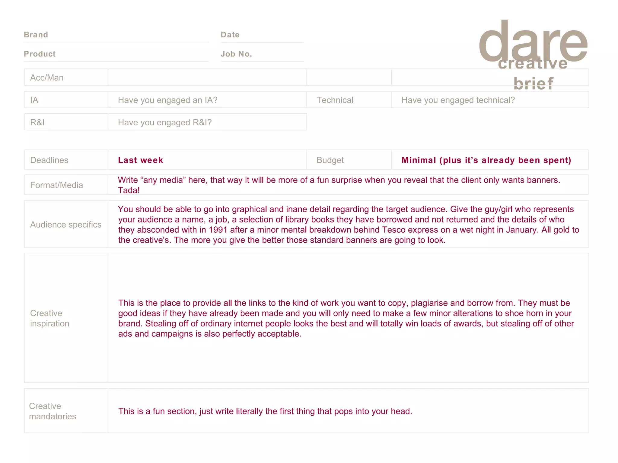 Acc/Man IA Have you engaged an IA? Technical Have you engaged technical?  R&I Have you engaged R&I? Deadlines Last week Budget Minimal (plus it’s already been spent) Format/Media Write “any media” here, that way it will be more of a fun surprise when you reveal that the client only wants banners. Tada! Audience specifics You should be able to go into graphical and inane detail regarding the target audience. Give the guy/girl who represents your audience a name, a job, a selection of library books they have borrowed and not returned and the details of who they absconded with in 1991 after a minor mental breakdown behind Tesco express on a wet night in January. All gold to the creative's. The more you give the better those standard banners are going to look. Creative inspiration This is the place to provide all the links to the kind of work you want to copy, plagiarise and borrow from. They must be good ideas if they have already been made and you will only need to make a few minor alterations to shoe horn in your brand. Stealing off of ordinary internet people looks the best and will totally win loads of awards, but stealing off of other ads and campaigns is also perfectly acceptable. Creative mandatories This is a fun section, just write literally the first thing that pops into your head. 